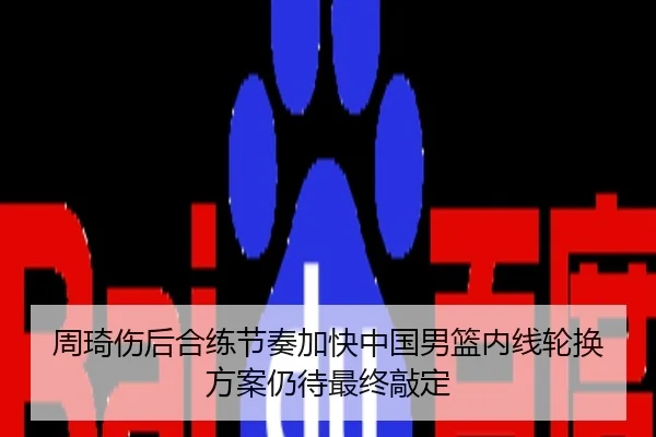 周琦伤后合练节奏加快中国男篮内线轮换方案仍待最终敲定